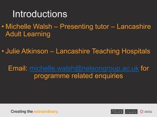 Introductions
• Michelle Walsh – Presenting tutor – Lancashire
Adult Learning
• Julie Atkinson – Lancashire Teaching Hospitals
Email: michelle.walsh@nelsongroup.ac.uk for
programme related enquiries
 