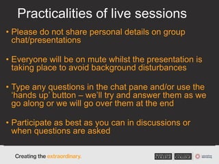 Practicalities of live sessions
• Please do not share personal details on group
chat/presentations
• Everyone will be on mute whilst the presentation is
taking place to avoid background disturbances
• Type any questions in the chat pane and/or use the
‘hands up’ button – we’ll try and answer them as we
go along or we will go over them at the end
• Participate as best as you can in discussions or
when questions are asked
 