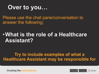 Over to you…
Please use the chat pane/conversation to
answer the following;
•What is the role of a Healthcare
Assistant?
Try to include examples of what a
Healthcare Assistant may be responsible for
 