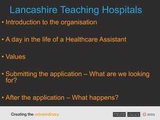 Lancashire Teaching Hospitals
• Introduction to the organisation
• A day in the life of a Healthcare Assistant
• Values
• Submitting the application – What are we looking
for?
• After the application – What happens?
 