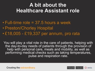 A bit about the
Healthcare Assistant role
• Full-time role = 37.5 hours a week
• Preston/Chorley Hospital
• £18,005 - £19,337 per annum, pro rata
You will play a vital role in the care of patients, helping with
the day-to-day needs of patients through the provision of
help with personal care, meals and mobility, as well as
performing medical checks such as taking temperatures,
pulse and respiration rate.
 