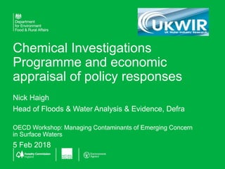 Chemical Investigations
Programme and economic
appraisal of policy responses
Nick Haigh
Head of Floods & Water Analysis & Evidence, Defra
OECD Workshop: Managing Contaminants of Emerging Concern
in Surface Waters
5 Feb 2018
 