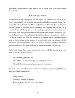 achievement. The English word does, however, sum up a good many of our deepest human
desires for life.


                                     Peace In the Old Testament

Now let's move a step further toward our real subject. The word shalom is one of the few
Hebrew words which is well known and widely understood by English speaking people. There
are probably only two better-known Hebrew words: Amen and Hallelujah. If you say "Shalom!"
to people when parting from them, what do you mean by that? If someone says it to you, what do
you think he has said? Perhaps you know it's something good, with no insult intended, maybe
just a sort of vague expression of well-wishing. Or very likely you automatically translate it as a
wish for "peace." Which of the definitions of the English word peace properly belong to shalom?
The answer, when we look to the Old Testament to see what the biblical writers meant by the
word, is: shalom includes all the meanings we have discussed so far, plus a lot more. In this
introduction, we'll just sample a few of those uses to convince ourselves what an important word
shalom is in the Bible. Then in the next lesson, we shall work through it with some care.


Shalom is the climax of the priestly benediction in Numbers 6:24-26, summing up, it would
seem, the best one can expect from God:


        The Lord bless you and keep you;

        The Lord make his face to shine upon you, and be gracious to you;

        The Lord lift up his countenance upon you, and give you shalom.


It is also the climax of Isaiah's description of the coming righteous king, providing for Christians
one of their favorite titles for Jesus:


        And he is named

        Wonderful Counselor, Mighty God,

        Everlasting Father, Prince of shalom. (Isaiah 9:6)




                                                10
 
