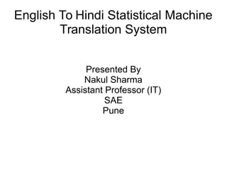 English To Hindi Statistical Machine
Translation System
Presented By
Nakul Sharma
Assistant Professor (IT)
SAE
Pune
 