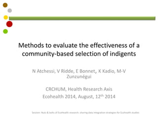 Methods to evaluate the effectiveness of a
community-based selection of indigents
N Atchessi, V Ridde, E Bonnet, K Kadio, M-V
Zunzunégui
CRCHUM, Health Research Axis
Ecohealth 2014, August, 12th 2014
Session: Nuts & bolts of EcoHealth research: sharing data integration strategies for Ecohealth studies
 