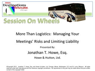 More Than Logistics: Managing Your
                Meetings’ Risks and Limiting Liability
                                                       Presented By:

                                   Jonathan T. Howe, Esq.
                                              Howe & Hutton, Ltd.

©Copyright 2012. Jonathan T. Howe, Esq. and Howe & Hutton, Ltd. Chicago, Illinois, Washington, D.C and St. Louis, Missouri. All rights
reserved under both international and Pan American copyright conventions. No reproduction of any part may be made without the prior written
consent of the copyright holder
 