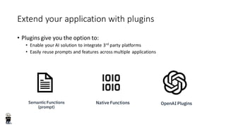 Extend your application with plugins
• Plugins give you the option to:
• Enable your AI solution to integrate 3rd party platforms
• Easily reuse prompts and features across multiple applications
Semantic Functions
(prompt)
Native Functions OpenAI Plugins
 