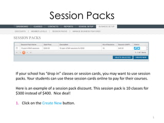 Session Packs




If your school has “drop in” classes or session cards, you may want to use session
packs. Your students can use these session cards online to pay for their courses.

Here is an example of a session pack discount. This session pack is 10 classes for
$300 instead of $400. Nice deal!

1. Click on the Create New button.


                                                                                     1
 