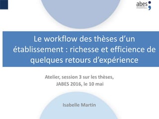Le workflow des thèses d’un
établissement : richesse et efficience de
quelques retours d’expérience
Atelier, session 3 sur les thèses,
JABES 2016, le 10 mai
Isabelle Martin
 