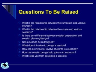 Questions To Be Raised
 What is the relationship between the curriculum and various
courses?
 What is the relationship between the course and various
sessions?
 Is there any difference between session preparation and
session planning/design?
 Can a session be redesigned?
 What does it involve to design a session?
 How can an instructor involve students in a session?
 How can session design help you as an instructor?
 What stops you from designing a session?
 