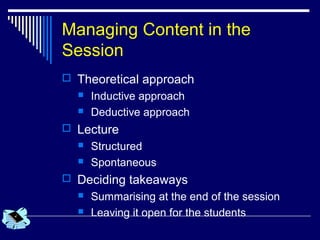 Managing Content in the
Session
 Theoretical approach
 Inductive approach
 Deductive approach
 Lecture
 Structured
 Spontaneous
 Deciding takeaways
 Summarising at the end of the session
 Leaving it open for the students
 
