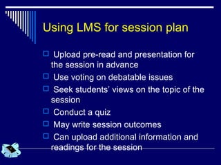 Using LMS for session plan
 Upload pre-read and presentation for
the session in advance
 Use voting on debatable issues
 Seek students’ views on the topic of the
session
 Conduct a quiz
 May write session outcomes
 Can upload additional information and
readings for the session
 