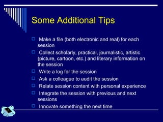 Some Additional Tips
 Make a file (both electronic and real) for each
session
 Collect scholarly, practical, journalistic, artistic
(picture, cartoon, etc.) and literary information on
the session
 Write a log for the session
 Ask a colleague to audit the session
 Relate session content with personal experience
 Integrate the session with previous and next
sessions
 Innovate something the next time
 