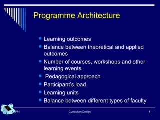 Curriculum Design 408/08/14
Programme Architecture
 Learning outcomes
 Balance between theoretical and applied
outcomes
 Number of courses, workshops and other
learning events
 Pedagogical approach
 Participant’s load
 Learning units
 Balance between different types of faculty
 