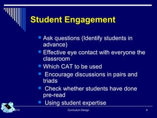 Curriculum Design 608/08/14
Student Engagement
 Ask questions (Identify students in
advance)
 Effective eye contact with everyone the
classroom
 Which CAT to be used
 Encourage discussions in pairs and
triads
 Check whether students have done
pre-read
 Using student expertise
 