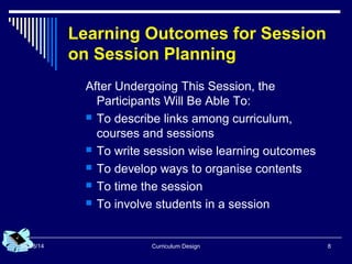 Curriculum Design 808/08/14
Learning Outcomes for Session
on Session Planning
After Undergoing This Session, the
Participants Will Be Able To:
 To describe links among curriculum,
courses and sessions
 To write session wise learning outcomes
 To develop ways to organise contents
 To time the session
 To involve students in a session
 