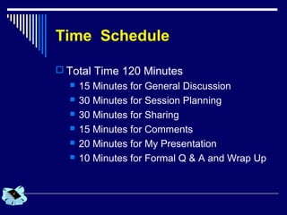 Time Schedule
 Total Time 120 Minutes
 15 Minutes for General Discussion
 30 Minutes for Session Planning
 30 Minutes for Sharing
 15 Minutes for Comments
 20 Minutes for My Presentation
 10 Minutes for Formal Q & A and Wrap Up
 