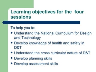 Learning objectives for the four
sessions
To help you to:
 Understand the National Curriculum for Design
and Technology
 Develop knowledge of health and safety in
D&T
 Understand the cross curricular nature of D&T
 Develop planning skills
 Develop assessment skills
 