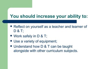 You should increase your ability to:
 Reflect on yourself as a teacher and learner of
D & T;
 Work safely in D & T;
 Use a variety of equipment;
 Understand how D & T can be taught
alongside with other curriculum subjects.
 
