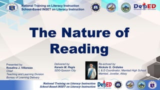 The Nature of
Reading
Presented by:
Rosalina J. Villaneza
Chief
Teaching and Learning Division
Bureau of Learning Delivery
National Training on Literacy Instruction
School-Based INSET on Literacy Instruction
Delivered by:
Kerwin M. Regis
SDO-Quezon City
Re-echoed by:
Nickole G. Ordiales
L & D Coordinator, Mamlad High School
Mamlad, Jovellar, Albay
National Training on Literacy Instruction
School-Based INSET on Literacy Instruction
 