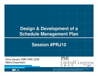 Design & Development of a
           Schedule Management Plan

                     Session #PRJ10


Chris Carson, PMP, PSP, CCM
Alpha Corporation

                              “PMI” is a registered trade and service mark of the Project Management Institute, Inc.
                              ©2010 Permission is granted to PMI for PMI® Marketplace use only
 