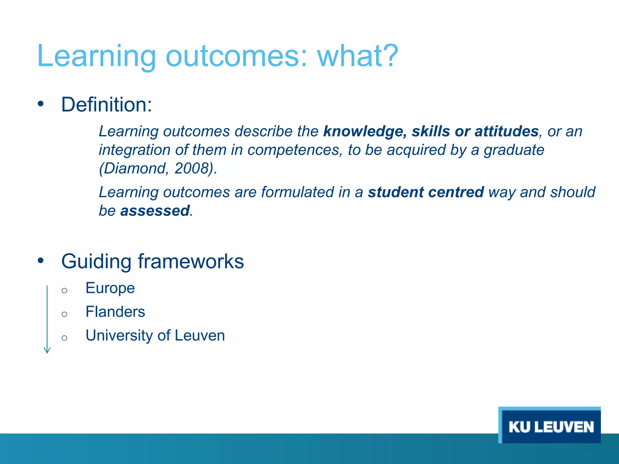 Learning outcomes: what?
• Definition:
Learning outcomes describe the knowledge, skills or attitudes, or an
integration of them in competences, to be acquired by a graduate
(Diamond, 2008).
Learning outcomes are formulated in a student centred way and should
be assessed.

• Guiding frameworks
o

Europe

o

Flanders

o

University of Leuven

 