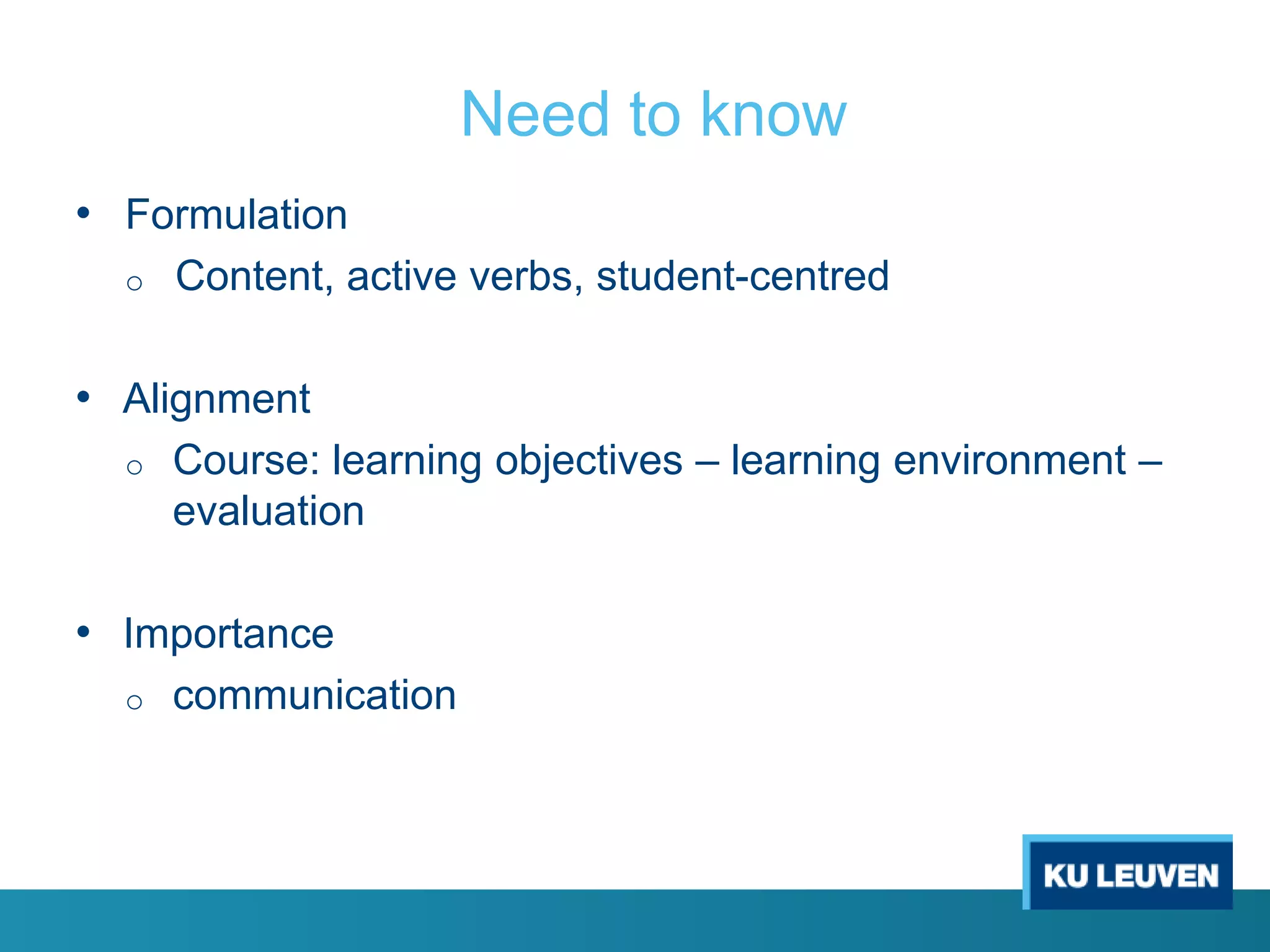 Need to know
• Formulation
o

Content, active verbs, student-centred

• Alignment
o

Course: learning objectives – learning environment –
evaluation

• Importance
o

communication

 