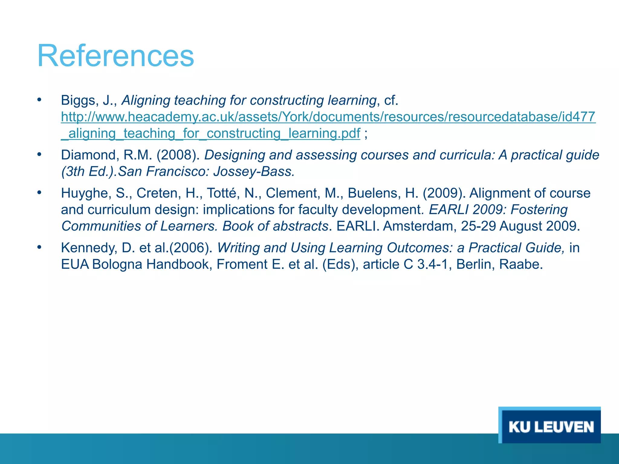 References
•

Biggs, J., Aligning teaching for constructing learning, cf.
http://www.heacademy.ac.uk/assets/York/documents/resources/resourcedatabase/id477
_aligning_teaching_for_constructing_learning.pdf ;

•

Diamond, R.M. (2008). Designing and assessing courses and curricula: A practical guide
(3th Ed.).San Francisco: Jossey-Bass.

•

Huyghe, S., Creten, H., Totté, N., Clement, M., Buelens, H. (2009). Alignment of course
and curriculum design: implications for faculty development. EARLI 2009: Fostering
Communities of Learners. Book of abstracts. EARLI. Amsterdam, 25-29 August 2009.

•

Kennedy, D. et al.(2006). Writing and Using Learning Outcomes: a Practical Guide, in
EUA Bologna Handbook, Froment E. et al. (Eds), article C 3.4-1, Berlin, Raabe.

 