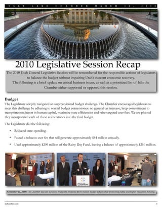 S    A    L   T        L    A    K    E        C    H     A    M    B    E    R        M     A    R    C    H        1    2   ,        2   0    1   0




            2010 Legislative Session Recap
 The 2010 Utah General Legislative Session will be remembered for the responsible actions of legislators
              to balance the budget without impairing Utah’s nascent economic recovery.
     The following is a brief update on critical business issues, as well as a prioritized list of bills the
                            Chamber either supported or opposed this session.


Budget
The Legislature adeptly navigated an unprecedented budget challenge. The Chamber encouraged legislators to
meet this challenge by adhering to several budget cornerstones: no general tax increase, keep commitment to
transportation, invest in human capital, maximize state efficiencies and raise targeted user fees. We are pleased
they incorporated each of these cornerstones into the final budget.

The Legislature did the following:
    •    Reduced state spending.
    •    Passed a tobacco user fee that will generate approximately $44 million annually.
    •    Used approximately $209 million of the Rainy Day Fund, leaving a balance of approximately $210 million.




 November 11, 2009: The Chamber laid out a plan to bridge the projected $850 million budget deﬁcit while protecting public and higher education funding.




slchamber.com
                                                                                                                                             1
 