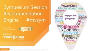 #SitecoreSYM#SitecoreSYM © 2001-2018 Sitecore Corporation A/S. All rights reserved. Sitecore® and Own the Experience® are registered trademarks
of Sitecore Corporation A/S. All other brand and product names are the property of their respective owners.
1
Symposium Session
Recommendation
Engine #mysym
Varun Nehra
Dmytro Shevchenko
 