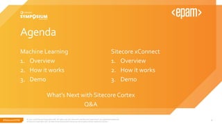 #SitecoreSYM
Agenda
Machine Learning
1. Overview
2. How it works
3. Demo
© 2001-2018 Sitecore Corporation A/S. All rights reserved. Sitecore® and Own the Experience® are registered trademarks
of Sitecore Corporation A/S. All other brand and product names are the property of their respective owners.
4
Sitecore xConnect
1. Overview
2. How it works
3. Demo
What’s Next with Sitecore Cortex
Q&A
 