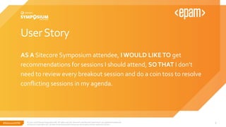 #SitecoreSYM
UserStory
AS A Sitecore Symposium attendee, I WOULD LIKETO get
recommendations for sessions I should attend, SOTHAT I don’t
need to review every breakout session and do a coin toss to resolve
conflicting sessions in my agenda.
© 2001-2018 Sitecore Corporation A/S. All rights reserved. Sitecore® and Own the Experience® are registered trademarks
of Sitecore Corporation A/S. All other brand and product names are the property of their respective owners.
5
 