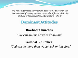 The basic difference between them has nothing to do with the
circumstances of a congregation; rather, the difference is in the
attitude of the leadership and members. Pg. 18

Rowboat Churches
“We can do this or we can’t do this”
Sailboat Churches

“God can do more than we can ask or imagine.”

 
