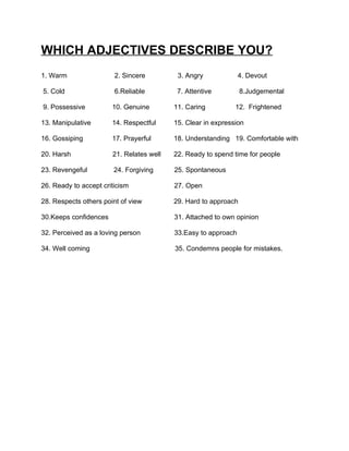 WHICH ADJECTIVES DESCRIBE YOU?
1. Warm                 2. Sincere         3. Angry             4. Devout

5. Cold                 6.Reliable         7. Attentive          8.Judgemental

9. Possessive          10. Genuine        11. Caring          12. Frightened

13. Manipulative       14. Respectful     15. Clear in expression

16. Gossiping          17. Prayerful      18. Understanding 19. Comfortable with

20. Harsh              21. Relates well   22. Ready to spend time for people

23. Revengeful          24. Forgiving     25. Spontaneous

26. Ready to accept criticism             27. Open

28. Respects others point of view         29. Hard to approach

30.Keeps confidences                      31. Attached to own opinion

32. Perceived as a loving person          33.Easy to approach

34. Well coming                           35. Condemns people for mistakes.
 