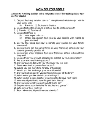 HOW DO YOU FEEL?
Answer the following question with a complete sentence that best expresses how
you feel about it.

   1. Do you feel any tension due to “ interpersonal relationship “ within
      your family with
          (i)  Parents (ii) Brothers or Sisters.
   2. Do you feel under pressure at school due to relationship with
   3. i) Friends (ii) Teachers?
   4. Do you feel there is
          (i)  over expectation or
          (ii) Under expectation from you by your parents with regard to
               your studies?
   5. Do you like being told how to handle your studies by your family
      members?
   6. Do you like to get the same things as your friends at school; do your
      parents generally provide it?
   7. Do you feel under pressure from your friends at school to be just like
      they are?
   8. Do you think you are well accepted or isolated by your classmates?
   9. Are your teachers listening to you?
   10.Do your parents talk with you whenever you feel like?
   11.Does examination pose a fear for you?
   12.Would you like more time for play or hobbies?
   13.Would you like to change your recent friends?
   14.Do you like being all by yourself sometimes or all the time?
   15.What would you like to do in your holidays?
   16.What kind of a class teacher would you like to have next year?
   17.Who would you like to have for your best friends?
   18.Do you know what you really would like to be?
   19.Do you frame your timetable for studies and games?
   20.Who is your best relative?
   21.From whom would you like more attention?
 