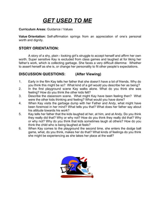 GET USED TO ME
Curriculum Areas: Guidance / Values

Value Orientation: Self-affirmation springs from an appreciation of one’s personal
worth and dignity.

STORY ORIENTATION:

       A story of a shy, plain - looking girl’s struggle to accept herself and affirm her own
worth. Super sensitive Kay is excluded from class games and laughed at for liking her
father’s work, which is collecting garbage. She faces a very difficult dilemma: Whether
to assert herself as she is, or change her personality to fit other people’s expectations.

DISCUSSION QUESTIONS:                     (After Viewing)

1.     Early in the film Kay tells her father that she doesn’t have a lot of friends. Why do
       you think this might be so? What kind of a girl would you describe her as being?
2.     In the first playground scene Kay walks alone. What do you think she was
       feeling? How do you think the other kids felt?
3.     Describe the classroom scene. What might Kay have been feeling then? What
       were the other kids thinking and feeling? What would you have done?
4.     When Kay visits the garbage dump with her Father and Andy, what might have
       been foremost in her mind? What tells you that? What does her father say about
       his attitude towards his work?
5.     Kay tells her father that the kids laughed at her, at him, and at Andy. Do you think
       they really did that? Why or why not? How do you think they really did that? Why
       or why not? Why do you think that kids sometimes laugh at others? How do you
       think the child who is being laughed at feels?
6.     When Kay comes to the playground the second time, she enters the dodge ball
       game, what, do you think, makes her do that? What kinds of feelings do you think
       she might be experiencing as she takes her place at the wall?
 