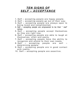 TEN SIGNS OF
      SELF – ACCEPTANCE

1. Self – accepting people are happy people.
2. Self – accepting people go out of their way.
3. Self – accepting people are always open to
   being loved and complimented.
4. Self – accepting people are empowered to be their “ real"
   selves.
5. Self – accepting people accept themselves
   as they are right now.
6. Self – accepting people are able to laugh at
   themselves, often and easily.
7. Self – accepting people have the ability to
   recognize and attend to their own needs.
8. Self     –    accepting      people    are    self     –
   determining people.
9. Self – accepting people are in good contact
   with reality.
10. Self – accepting people are assertive.
 