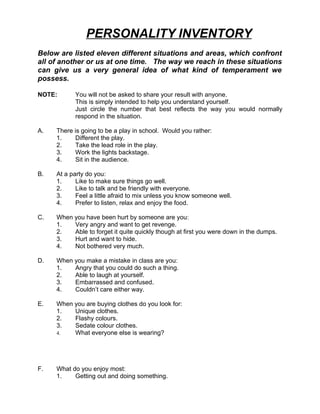PERSONALITY INVENTORY
Below are listed eleven different situations and areas, which confront
all of another or us at one time. The way we reach in these situations
can give us a very general idea of what kind of temperament we
possess.

NOTE:      You will not be asked to share your result with anyone.
           This is simply intended to help you understand yourself.
           Just circle the number that best reflects the way you would normally
           respond in the situation.

A.   There is going to be a play in school. Would you rather:
     1.    Different the play.
     2.    Take the lead role in the play.
     3.    Work the lights backstage.
     4.    Sit in the audience.

B.   At a party do you:
     1.     Like to make sure things go well.
     2.     Like to talk and be friendly with everyone.
     3.     Feel a little afraid to mix unless you know someone well.
     4.     Prefer to listen, relax and enjoy the food.

C.   When you have been hurt by someone are you:
     1.   Very angry and want to get revenge.
     2.   Able to forget it quite quickly though at first you were down in the dumps.
     3.   Hurt and want to hide.
     4.   Not bothered very much.

D.   When you make a mistake in class are you:
     1.   Angry that you could do such a thing.
     2.   Able to laugh at yourself.
     3.   Embarrassed and confused.
     4.   Couldn’t care either way.

E.   When you are buying clothes do you look for:
     1.   Unique clothes.
     2.   Flashy colours.
     3.   Sedate colour clothes.
     4.   What everyone else is wearing?




F.   What do you enjoy most:
     1.    Getting out and doing something.
 