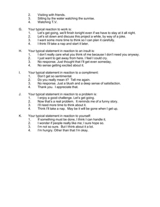 2.     Visiting with friends.
     3.     Sitting by the water watching the sunrise.
     4.     Watching T.V.

G.   Your typical reaction to work is:
     1.     Let’s get going, we’ll finish tonight even if we have to stay at it all night.
     2.     Let’s sit down and discuss this project a while, by way of a joke.
     3.     I want some more time to think so I can plan it carefully.
     4.     I think I’ll take a nap and start it later.

H.   Your typical statement in reaction to an insult is:
     1.     I don’t really care what you think of me because I don’t need you anyway.
     2.     I just want to get away from here. I feel I could cry.
     3.     No response. Just thought that I’ll get even someday.
     4.     No sense getting excited about it.

I.   Your typical statement in reaction to a compliment:
     1.     Don’t get so sentimental.
     2.     Do you really mean it? Tell me again.
     3.     No response. Just a blush and a deep sense of satisfaction.
     4.     Thank you. I appreciate that.

J.   Your typical statement in reaction to a problem is:
     1.     I enjoy a good challenge. Let’s get going.
     2.     Now that’s a real problem. It reminds me of a funny story.
     3.     I’ll need more time to think about it.
     4.     Think I’ll take a nap. May be it will be gone when I get up.

K.   Your typical statement in reaction to yourself:
     1.     If something must be done, I think I can handle it.
     2.     I wonder if people really like me; I sure hope so.
     3.     I’m not so sure. But I think about it a lot.
     4.     I’m hungry. Other than that I’m okay.
 