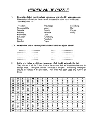 HIDDEN VALUE PUZZLE
1.    Below is a list of twenty values commonly cherished by young people.
      Choose ten values from these, which you consider most important to you
      by ticking them off.

      Freedom                          Knowledge                     Friendship
      Responsibility                   Money                         Duty
      Security                         Beauty                        Prayer
      Equality                         Pleasure                      Purity
      Happiness                        Love
      Salvation                        Punctuality
      Peace                            Popularity
      Comfort                          Power

1. A. Write down the 10 values you have chosen in the space below:

        ....................                   .....................
      ....................                     .....................
      ....................                     .....................
      ....................                     .....................
      ....................                     .....................

2.    In the grid below are hidden the names of all the 20 values in the list.
      They are set in all the 8 directions of the square, but are in continuation and in
      straight lines. Find your chosen 10 values in the grid by drawing rectangles
      around the values in the grid itself. Any letter has been used any number of
      times.


 A   B      F     A     M    P     L      E     A    S     U     R     E     F     N
 C   P      I     H     S    D     N      E     I    R     F     A     M     R     O
 O   U      U     Y     T    I     L      A     U    Q     E     D     E     E     I
 M   N      H     G     O    O     M      L     O    C     U     W     N     E     T
 N   C      W     A     E    G     F      M     A    T     O     O     C     D     A
 O   T      Y     N     P    U     M      E     Y    P     O     M     O     O     V
 R   U      V     T     D    P     P      T     A    N     A     P     M     M     L
 T   A      S     M     I    E     I      B     E    A     U     Q     F     A     A
 Y   L      M     A     F    R     A      N     L    O     V     G     O     T     S
 T   I      O     R     U    G     A      P     E    Y     T     I     R     U     P
 U   T      N     C     H    I     M      L     O    S     E     E     T     M     R
 A   Y      E     A     J    N     O      L     U    S     S     R     Y     S     A
 E   S      Y     P     K    V     O      O     R    P     U     R     I     T     Y
 B   O      L     M     E    G     D      E     L    W     O     N     K     O     E
 D   Y      T     I     L    I     B      I     S    N     O     P     S     E     R
 