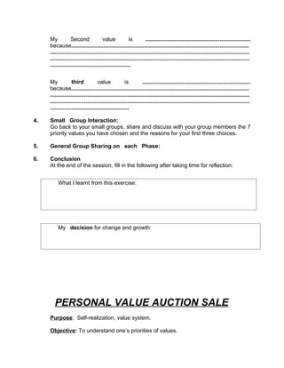 My           Second               value            is         ....................................................................
     because...................................................................................................................
     .................................................................................................................................
     .................................................................................................................................
     ....................................................


     My            third            value            is          ......................................................................
     because...................................................................................................................
     .................................................................................................................................
     .................................................................................................................................
     ...................................................

4.   Small Group Interaction:
     Go back to your small groups, share and discuss with your group members the 7
     priority values you have chosen and the reasons for your first three choices.

5.   General Group Sharing on each Phase:

6.   Conclusion
     At the end of the session, fill in the following after taking time for reflection:


          What I learnt from this exercise:




          My decision for change and growth:




        PERSONAL VALUE AUCTION SALE
     Purpose: Self-realization, value system.

     Objective: To understand one’s priorities of values.
 