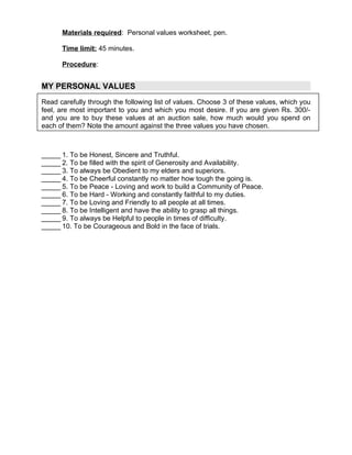 Materials required: Personal values worksheet, pen.

      Time limit: 45 minutes.

      Procedure:


MY PERSONAL VALUES
Read carefully through the following list of values. Choose 3 of these values, which you
feel, are most important to you and which you most desire. If you are given Rs. 300/-
and you are to buy these values at an auction sale, how much would you spend on
each of them? Note the amount against the three values you have chosen.



_____ 1. To be Honest, Sincere and Truthful.
_____ 2. To be filled with the spirit of Generosity and Availability.
_____ 3. To always be Obedient to my elders and superiors.
_____ 4. To be Cheerful constantly no matter how tough the going is.
_____ 5. To be Peace - Loving and work to build a Community of Peace.
_____ 6. To be Hard - Working and constantly faithful to my duties.
_____ 7. To be Loving and Friendly to all people at all times.
_____ 8. To be Intelligent and have the ability to grasp all things.
_____ 9. To always be Helpful to people in times of difficulty.
_____ 10. To be Courageous and Bold in the face of trials.
 