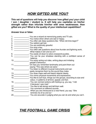 HOW GIFTED ARE YOU?
This set of questions will help you discover how gifted you/ your child
/ son / daughter / student is. It will help you capitalize on his/her
strength rather than infuriate him/her with ones weaknesses. How
gifted are you? What is the quality of your intellectual capabilities?

Answer true or false:

1.  ______________: You are a wizard at memorizing poetry and TV adv.
2.  ______________: You notice when others are sad or happy.
3.  ______________: You often ask deep questions like: “When did time begin?”
4.  ______________: You seldom get lost.
5.  ______________: You are extremely graceful.
6.  ______________: You sing a key.
7.  ______________: You often ask questions about how thunder and lightning work,
                    What makes it rain and so on?
8. ______________: You easily sit down to solve crossword puzzles.
9. ______________: You can tie your shoelace standing with a confident sense of
                     balance.
10. ______________: You enjoy acting out roles, writing plays and imitating
                    people’s behaviour.
11. ______________: On trips you remember landmarks and point them out
                    saying “This was where we were.”
12. ______________: You listen to different musical instruments and can
                    easily recognize them by the sound they make.
13. ______________: You draw maps well and depict objects clearly.
14. ______________: You mimic physical movements and expressions.
15. ______________: You like to sort toys, things out into groups, according to size and
                    colour, in patterns of all kind, appeal, and fact.
16. ______________: You can connect actions with fooling e.g. you say, “I did
                     it because I was mad.”
17. ______________: You like to tell stories and tell them well.
18. ______________: You comment on different sounds.
19. ______________: When you are introduced to a new friend, you say: “She
                     reminds me of so and so.”
20. ______________: You are accurate in judging what you can do and what you can’t.




         THE FOOTBALL GAME CRISIS
 