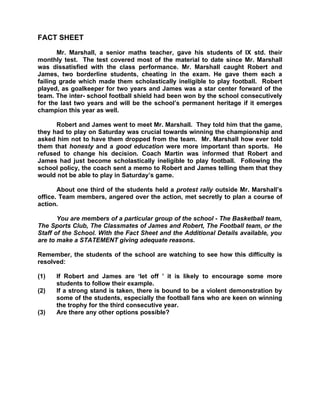 FACT SHEET

       Mr. Marshall, a senior maths teacher, gave his students of IX std. their
monthly test. The test covered most of the material to date since Mr. Marshall
was dissatisfied with the class performance. Mr. Marshall caught Robert and
James, two borderline students, cheating in the exam. He gave them each a
failing grade which made them scholastically ineligible to play football. Robert
played, as goalkeeper for two years and James was a star center forward of the
team. The inter- school football shield had been won by the school consecutively
for the last two years and will be the school’s permanent heritage if it emerges
champion this year as well.

      Robert and James went to meet Mr. Marshall. They told him that the game,
they had to play on Saturday was crucial towards winning the championship and
asked him not to have them dropped from the team. Mr. Marshall how ever told
them that honesty and a good education were more important than sports. He
refused to change his decision. Coach Martin was informed that Robert and
James had just become scholastically ineligible to play football. Following the
school policy, the coach sent a memo to Robert and James telling them that they
would not be able to play in Saturday’s game.

       About one third of the students held a protest rally outside Mr. Marshall’s
office. Team members, angered over the action, met secretly to plan a course of
action.

       You are members of a particular group of the school - The Basketball team,
The Sports Club, The Classmates of James and Robert, The Football team, or the
Staff of the School. With the Fact Sheet and the Additional Details available, you
are to make a STATEMENT giving adequate reasons.

Remember, the students of the school are watching to see how this difficulty is
resolved:

(1)   If Robert and James are ‘let off ’ it is likely to encourage some more
      students to follow their example.
(2)   If a strong stand is taken, there is bound to be a violent demonstration by
      some of the students, especially the football fans who are keen on winning
      the trophy for the third consecutive year.
(3)   Are there any other options possible?
 