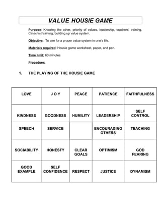 VALUE HOUSIE GAME
      Purpose: Knowing the other, priority of values, leadership, teachers’ training,
      Catechist training, building up value system.

      Objective: To aim for a proper value system in one’s life.

      Materials required: Housie game worksheet, paper, and pen.

      Time limit: 60 minutes

      Procedure:


 1.   THE PLAYING OF THE HOUSIE GAME




   LOVE               JOY              PEACE            PATIENCE          FAITHFULNESS



                                                                               SELF
 KINDNESS        GOODNESS            HUMILITY         LEADERSHIP             CONTROL


 SPEECH            SERVICE                           ENCOURAGING             TEACHING
                                                       OTHERS



SOCIABILITY        HONESTY             CLEAR            OPTIMISM                GOD
                                       GOALS                                  FEARING


  GOOD             SELF
 EXAMPLE        CONFIDENCE           RESPECT             JUSTICE            DYNAMISM
 