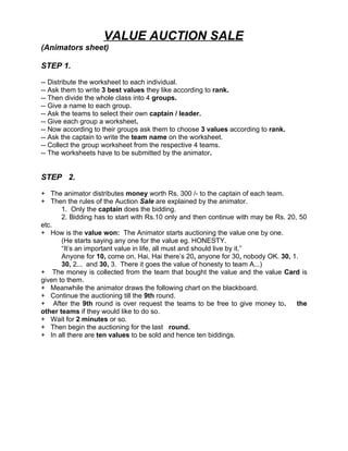 VALUE AUCTION SALE
(Animators sheet)

STEP 1.

-- Distribute the worksheet to each individual.
-- Ask them to write 3 best values they like according to rank.
-- Then divide the whole class into 4 groups.
-- Give a name to each group.
-- Ask the teams to select their own captain / leader.
-- Give each group a worksheet.
-- Now according to their groups ask them to choose 3 values according to rank.
-- Ask the captain to write the team name on the worksheet.
-- Collect the group worksheet from the respective 4 teams.
-- The worksheets have to be submitted by the animator.


STEP 2.

+ The animator distributes money worth Rs. 300 /- to the captain of each team.
+ Then the rules of the Auction Sale are explained by the animator.
       1. Only the captain does the bidding.
       2. Bidding has to start with Rs.10 only and then continue with may be Rs. 20, 50
etc.
+ How is the value won: The Animator starts auctioning the value one by one.
       (He starts saying any one for the value eg. HONESTY.
       “It’s an important value in life, all must and should live by it.”
       Anyone for 10, come on, Hai, Hai there’s 20, anyone for 30, nobody OK. 30, 1.
       30, 2... and 30, 3. There it goes the value of honesty to team A...)
+ The money is collected from the team that bought the value and the value Card is
given to them.
+ Meanwhile the animator draws the following chart on the blackboard.
+ Continue the auctioning till the 9th round.
+ After the 9th round is over request the teams to be free to give money to.        the
other teams if they would like to do so.
+ Wait for 2 minutes or so.
+ Then begin the auctioning for the last round.
+ In all there are ten values to be sold and hence ten biddings.
 