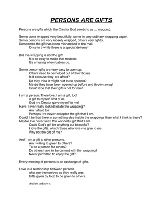 PERSONS ARE GIFTS
Persons are gifts which the Creator God sends to us ... wrapped.

Some come wrapped very beautifully, some in very ordinary wrapping paper.
Some persons are very loosely wrapped, others very tightly.
Sometimes the gift has been mishandled in the mail.
     Once in a while there is a special delivery!

But the wrapping is not the gift!
       It is so easy to make that mistake;
       It’s amusing when babies do.

Some person-gifts are very easy to open up;
     Others need to be helped out of their boxes.
     Is it because they are afraid?
     Do they think it might hurt to be opened?
     Maybe they have been opened up before and thrown away!
     Could it be that their gift is not for me?

I am a person. Therefore, I am a gift, too!
       A gift to myself, first of all,
       God my Creator gave myself to me!
Have I ever really looked inside the wrapping?
       Am I afraid to?
       Perhaps I’ve never accepted the gift that I am.
Could it be that there is something else inside the wrappings than what I think is there?
Maybe I’ve never seen the wonderful gift that I am.
       Could God’s gift be anything but beautiful?
       I love the gifts, which those who love me give to me.
       Why not the gift of me?

And I am a gift to other persons.
       Am I willing to given to others?
       To be a person for others?
       Do others have to be content with the wrapping?
       Never permitted to enjoy the gift?

Every meeting of persons is an exchange of gifts.

Love is a relationship between persons
       who see themselves as they really are:
       Gifts given by God to be given to others.

      Author unknown.
 