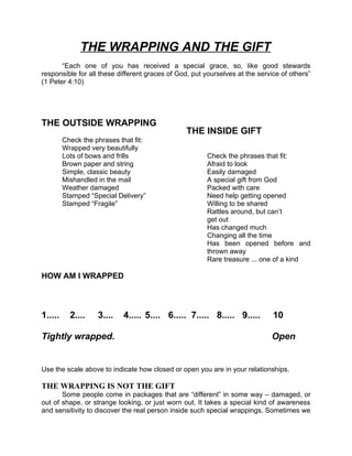 THE WRAPPING AND THE GIFT
       “Each one of you has received a special grace, so, like good stewards
responsible for all these different graces of God, put yourselves at the service of others”
(1 Peter 4:10)




THE OUTSIDE WRAPPING
                                                 THE INSIDE GIFT
         Check the phrases that fit:
         Wrapped very beautifully
         Lots of bows and frills                        Check the phrases that fit:
         Brown paper and string                         Afraid to look
         Simple, classic beauty                         Easily damaged
         Mishandled in the mail                         A special gift from God
         Weather damaged                                Packed with care
         Stamped “Special Delivery”                     Need help getting opened
         Stamped “Fragile”                              Willing to be shared
                                                        Rattles around, but can’t
                                                        get out
                                                        Has changed much
                                                        Changing all the time
                                                        Has been opened before and
                                                        thrown away
                                                        Rare treasure ... one of a kind

HOW AM I WRAPPED



1.....     2....    3....   4..... 5.... 6..... 7..... 8..... 9.....          10

Tightly wrapped.                                                             Open


Use the scale above to indicate how closed or open you are in your relationships.

THE WRAPPING IS NOT THE GIFT
       Some people come in packages that are “different” in some way – damaged, or
out of shape, or strange looking, or just worn out. It takes a special kind of awareness
and sensitivity to discover the real person inside such special wrappings. Sometimes we
 