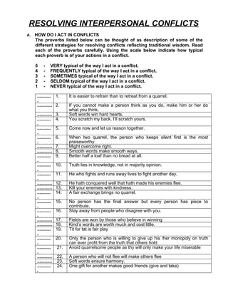 RESOLVING INTERPERSONAL CONFLICTS
A.   HOW DO I ACT IN CONFLICTS
     The proverbs listed below can be thought of as description of some of the
     different strategies for resolving conflicts reflecting traditional wisdom. Read
     each of the proverbs carefully. Using the scale below indicate how typical
     each proverb is of your actions in a conflict.

     5     -    VERY typical of the way I act in a conflict.
     4     -    FREQUENTLY typical of the way I act in a conflict.
     3     -    SOMETIMES typical of the way I act in a conflict.
     2     -    SELDOM typical of the way I act in a conflict.
     1     -    NEVER typical of the way I act in a conflict.

      ........... 1.       It is easier to refrain than to retreat from a quarrel.
      .
      ............ 2.      If you cannot make a person think as you do, make him or her do
                           what you think.
      ............   3.    Soft words win hard hearts.
      ...........    4.    You scratch my back. I’ll scratch yours.
      .
      ...........    5.    Come now and let us reason together.
      .
      ...........    6.    When two quarrel, the person who keeps silent first is the most
      .                    praiseworthy.
      ............   7.    Might overcome right.
      ............   8.    Smooth words make smooth ways.
      ...........    9.    Better half a loaf than no bread at all.
      .
      ...........    10.   Truth lies in knowledge, not in majority opinion.
      .
      ...........    11.   He who fights and runs away lives to fight another day.
      .
      ............   12.   He hath conquered well that hath made his enemies flee.
      ............   13.   Kill your enemies with kindness.
      ...........    14.   A fair exchange brings no quarrel.
      .
      ...........    15.   No person has the final answer but every person has piece to
      .                    contribute.
      ...........    16.   Stay away from people who disagree with you.
      .
      ............   17.   Fields are won by those who believe in winning
      ............   18.   Kind’s words are worth much and cost little.
      ...........    19.   Tit for tat is fair play
      .
      ...........    20.   Only the person who is willing to give up his /her monopoly on truth
      .                    can ever profit from the truth that others hold.
      ...........    21.   Avoid quarrelsome people as thy will only make your life miserable
      .
      ............   22.   A person who will not flee will make others flee
      ............   23.   Soft words ensure harmony.
      ...........    24.   One gift for another makes good friends (give and take)
      .
 
