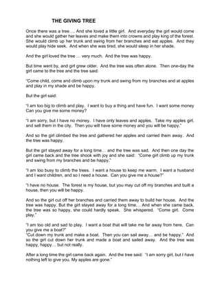 THE GIVING TREE

Once there was a tree…. And she loved a little girl. And everyday the girl would come
and she would gather her leaves and make them into crowns and play king of the forest.
She would climb up her trunk and swing from her branches and eat apples. And they
would play hide seek. And when she was tired, she would sleep in her shade.

And the girl loved the tree … very much. And the tree was happy.

But time went by, and girl grew older. And the tree was often alone. Then one-day the
girl came to the tree and the tree said:

“Come child, come and climb upon my trunk and swing from my branches and at apples
and play in my shade and be happy.

But the girl said:

“I am too big to climb and play. I want to buy a thing and have fun. I want some money
Can you give me some money?

“I am sorry, but I have no money. I have only leaves and apples. Take my apples girl,
and sell them in the city. Then you will have some money and you will be happy.”

And so the girl climbed the tree and gathered her apples and carried them away. And
the tree was happy.

But the girl stayed away for a long time… and the tree was sad. And then one day the
girl came back and the tree shook with joy and she said: “Come girl climb up my trunk
and swing from my branches and be happy.”

“I am too busy to climb the trees. I want a house to keep me warm. I want a husband
and I want children, and so I need a house. Can you give me a house?”

“I have no house. The forest is my house, but you may cut off my branches and built a
house, then you will be happy.

And so the girl cut off her branches and carried them away to build her house. And the
tree was happy. But the girl stayed away for a long time… And when she came back,
the tree was so happy, she could hardly speak. She whispered. “Come girl. Come
play.”

“I am too old and sad to play. I want a boat that will take me far away from here. Can
you give me a boat?”
“Cut down my trunk and make a boat. Then you can sail away… and be happy.” And
so the girl cut down her trunk and made a boat and sailed away. And the tree was
happy, happy… but not really.

After a long time the girl came back again. And the tree said: “I am sorry girl, but I have
nothing left to give you. My apples are gone.”
 